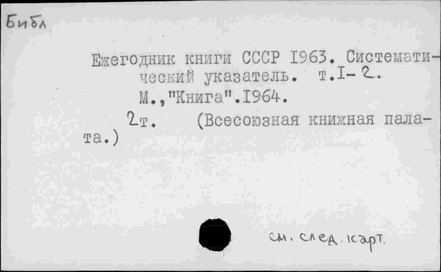 ﻿Би Гл
Ежегодник книги СССР 1963. Системати ческий указатель, т.1-*2-* М., "Книга”.1964.
2-т. (Всесоюзная книжная палата. )